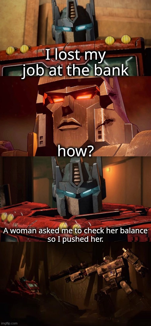 Optimus Prime Dad Joke Netflix | I lost my job at the bank; how? A woman asked me to check her balance
so I pushed her. | image tagged in optimus prime dad joke netflix | made w/ Imgflip meme maker