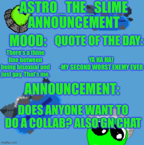 I’m eepy | There’s a thine line between being bisexual and just gay. That’s me. YA HA HA!
-MY SECOND WORST ENEMY EVER; DOES ANYONE WANT TO DO A COLLAB? ALSO GN CHAT | image tagged in new astro_the_slime announcement template | made w/ Imgflip meme maker