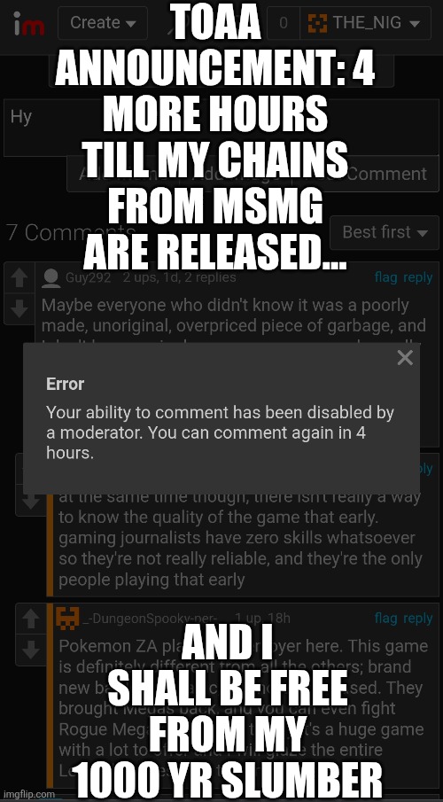 Stupid site mods | TOAA ANNOUNCEMENT: 4 MORE HOURS TILL MY CHAINS FROM MSMG ARE RELEASED... AND I SHALL BE FREE FROM MY 1000 YR SLUMBER | image tagged in sans le topic | made w/ Imgflip meme maker