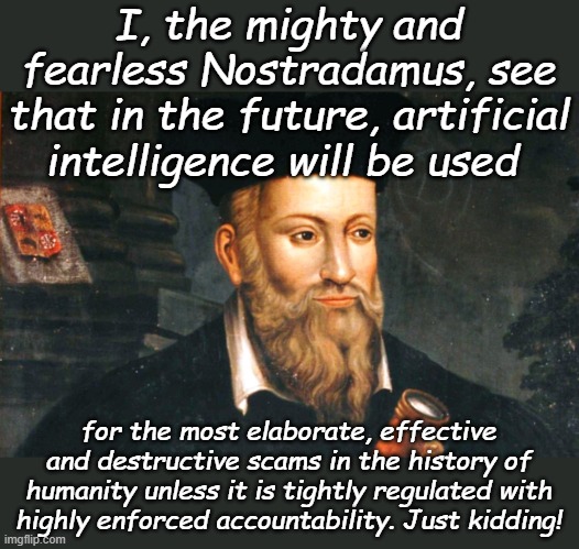 Nigerian Prince Scams will seem like Tidily Winks by Comparison, warn your elected officials you won't put up with it... | I, the mighty and fearless Nostradamus, see that in the future, artificial intelligence will be used; for the most elaborate, effective and destructive scams in the history of humanity unless it is tightly regulated with highly enforced accountability. Just kidding! | image tagged in nostradamus | made w/ Imgflip meme maker