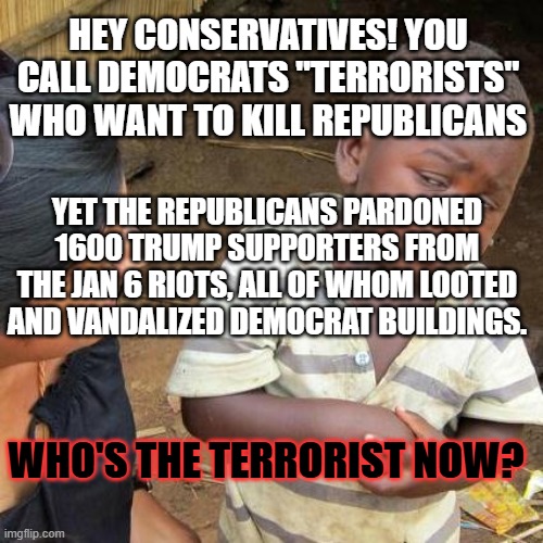 Third World Skeptical Kid | HEY CONSERVATIVES! YOU CALL DEMOCRATS "TERRORISTS" WHO WANT TO KILL REPUBLICANS; YET THE REPUBLICANS PARDONED 1600 TRUMP SUPPORTERS FROM THE JAN 6 RIOTS, ALL OF WHOM LOOTED AND VANDALIZED DEMOCRAT BUILDINGS. WHO'S THE TERRORIST NOW? | image tagged in memes,third world skeptical kid | made w/ Imgflip meme maker