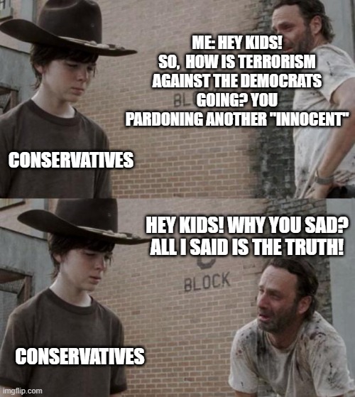 Rick and Carl | ME: HEY KIDS! SO,  HOW IS TERRORISM AGAINST THE DEMOCRATS GOING? YOU PARDONING ANOTHER "INNOCENT"; CONSERVATIVES; HEY KIDS! WHY YOU SAD? ALL I SAID IS THE TRUTH! CONSERVATIVES | image tagged in memes,rick and carl | made w/ Imgflip meme maker