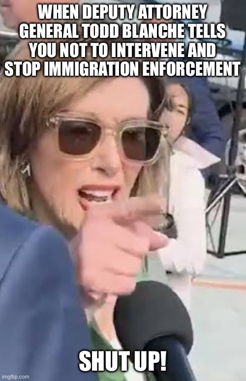 Hold my beer, I got this, Mr. President! | WHEN DEPUTY ATTORNEY
GENERAL TODD BLANCHE TELLS
YOU NOT TO INTERVENE AND
STOP IMMIGRATION ENFORCEMENT; SHUT UP! | image tagged in shut up about me,illegal immigration,california,nancy pelosi,donald trump,it's the law | made w/ Imgflip meme maker
