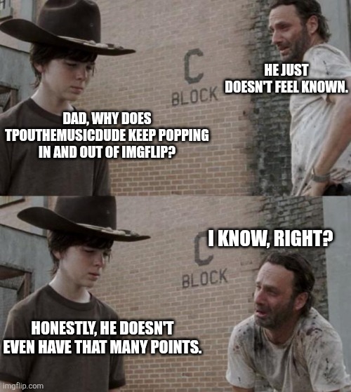 Rick and Carl | HE JUST DOESN'T FEEL KNOWN. DAD, WHY DOES TPOUTHEMUSICDUDE KEEP POPPING IN AND OUT OF IMGFLIP? I KNOW, RIGHT? HONESTLY, HE DOESN'T EVEN HAVE THAT MANY POINTS. | image tagged in memes,rick and carl | made w/ Imgflip meme maker