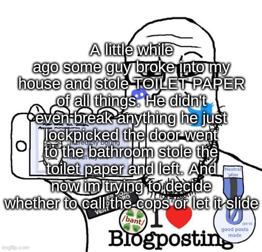 I Love Blogposting | A little while ago some guy broke into my house and stole TOILET PAPER of all things. He didn't even break anything he just lockpicked the door went to the bathroom stole the toilet paper and left. And now im trying to decide whether to call the cops or let it slide | image tagged in i love blogposting | made w/ Imgflip meme maker