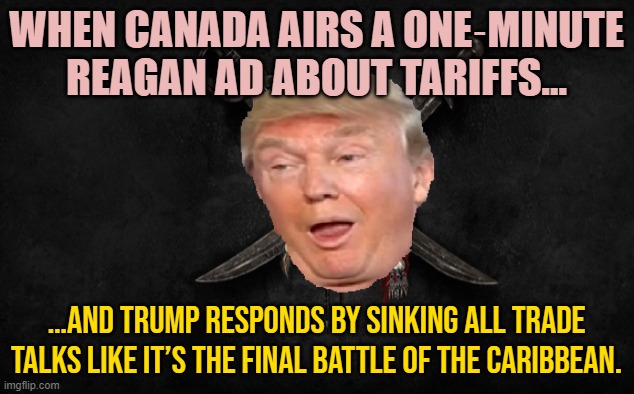 WHEN CANADA AIRS A ONE‑MINUTE REAGAN AD ABOUT TARIFFS… | WHEN CANADA AIRS A ONE‑MINUTE REAGAN AD ABOUT TARIFFS…; …AND TRUMP RESPONDS BY SINKING ALL TRADE TALKS LIKE IT’S THE FINAL BATTLE OF THE CARIBBEAN. | image tagged in trump of the caribbean,tariffs,donald trump,meanwhile in canada,donald trump small brain,canada | made w/ Imgflip meme maker