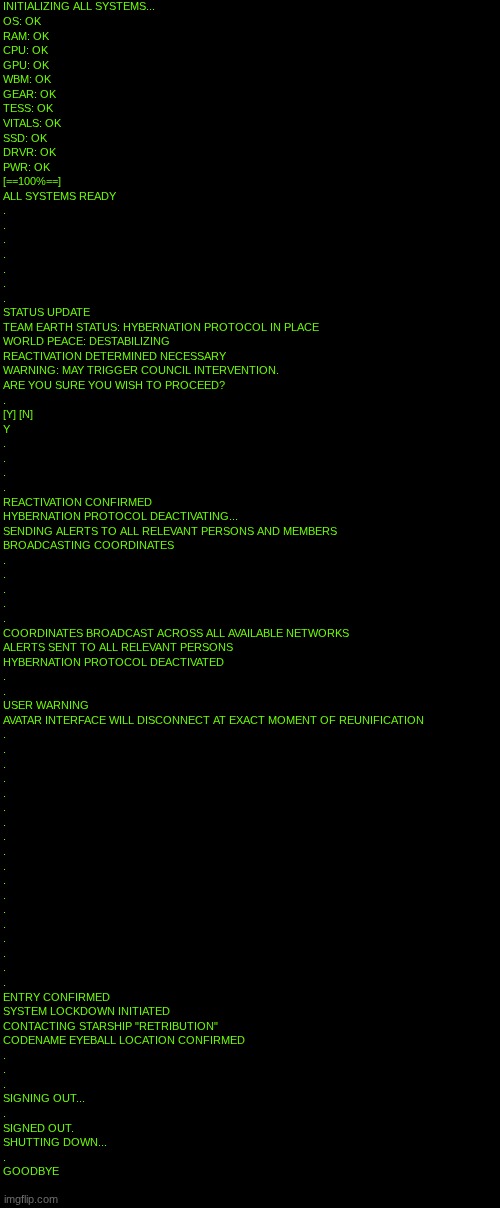 I'm only posting this here because this account's still kinda confuckulated from the TMCU streams | INITIALIZING ALL SYSTEMS...
OS: OK
RAM: OK
CPU: OK
GPU: OK
WBM: OK
GEAR: OK
TESS: OK
VITALS: OK
SSD: OK
DRVR: OK
PWR: OK
[==100%==]
ALL SYST | made w/ Imgflip meme maker