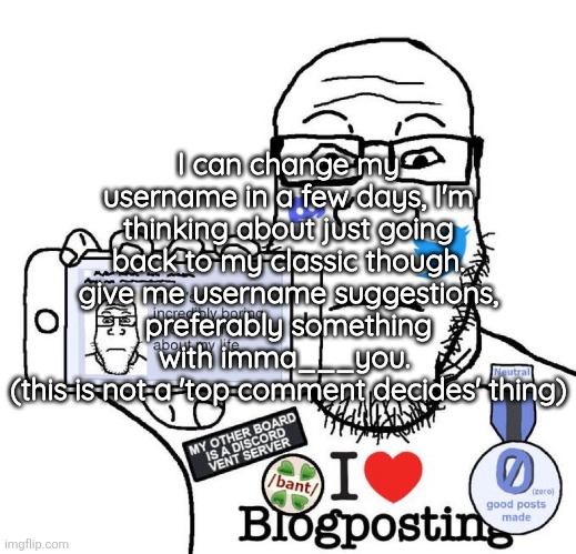 also I'm not doing it till after Halloween | I can change my username in a few days, I'm thinking about just going back to my classic though. give me username suggestions, preferably something with imma___you. 
(this is not a 'top comment decides' thing) | image tagged in i love blogposting | made w/ Imgflip meme maker