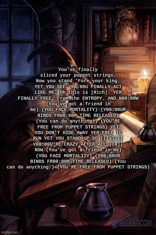 Chat are these lyrics tuff | You've finally sliced your puppet strings. Now you stand 'Fore your king. YET YOU SEE Y00:00U FINALLY ACT LIKE ME. Oh this is [Rich]. YER FINALLY FREE. From the ENTROPY. AND N00:00W
(You've got a friend in me) (YOU FACE MORTALITY) (Y00:00UR BINDS FR00:00M TIME RELEASED) (You can do anything!) (YOU'RE FREE FROM PUPPET STRINGS) YET YOU DON'T HIDE AWAY YER FREE TO RUN YET YOU STAND UP SO [[Tall]] Y00:00U'RE CRAZY AFTER ALL [[&]] NOW (You've got a friend in me) (YOU FACE MORTALITY) (Y00:00UR BINDS FR00:00M TIME RELEASED) (You can do anything!) (YOU'RE FREE FROM PUPPET STRINGS) | image tagged in his writing lwky fire | made w/ Imgflip meme maker