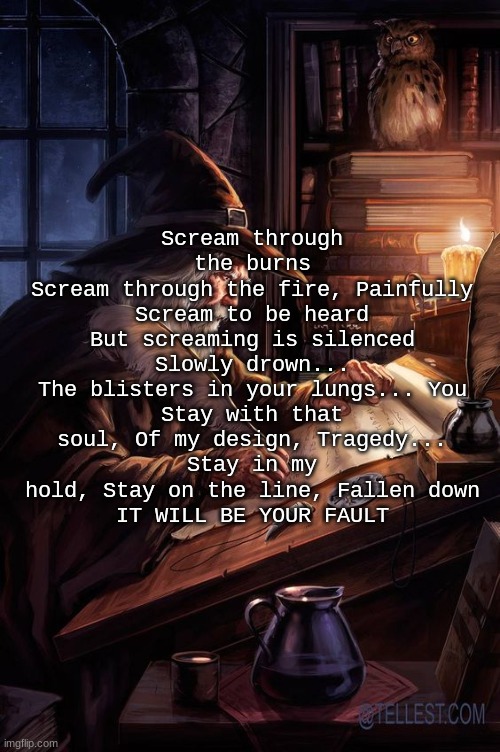 Chat are these lyrics tuff part 2 | Scream through the burns
Scream through the fire, Painfully
Scream to be heard But screaming is silenced
Slowly drown...
The blisters in your lungs... You
Stay with that soul, Of my design, Tragedy...
Stay in my hold, Stay on the line, Fallen down
IT WILL BE YOUR FAULT | image tagged in his writing lwky fire | made w/ Imgflip meme maker
