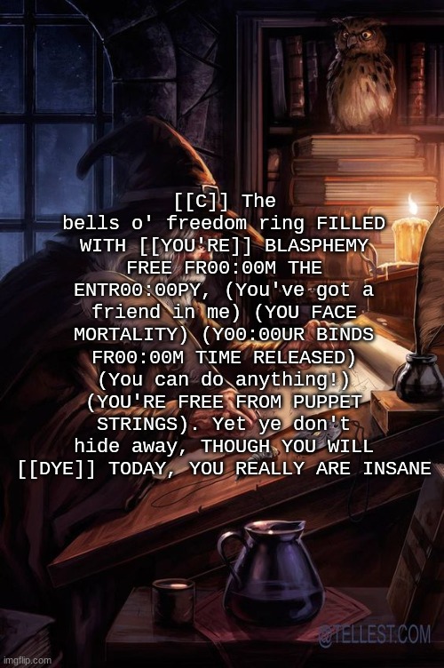 Chat are these lyrics tuff part 3 | [[C]] The bells o' freedom ring FILLED WITH [[YOU'RE]] BLASPHEMY FREE FR00:00M THE ENTR00:00PY, (You've got a friend in me) (YOU FACE MORTALITY) (Y00:00UR BINDS FR00:00M TIME RELEASED) (You can do anything!) (YOU'RE FREE FROM PUPPET STRINGS). Yet ye don't hide away, THOUGH YOU WILL [[DYE]] TODAY, YOU REALLY ARE INSANE | image tagged in his writing lwky fire | made w/ Imgflip meme maker