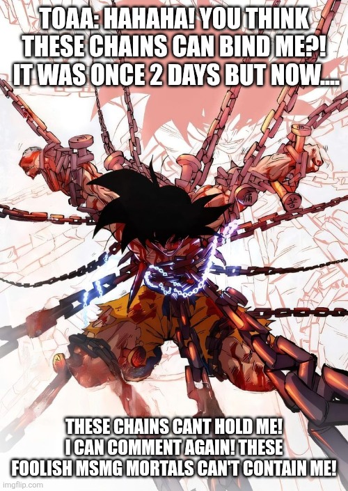 (Ok calm down timmy tough knuckles. /j) | TOAA: HAHAHA! YOU THINK THESE CHAINS CAN BIND ME?!  IT WAS ONCE 2 DAYS BUT NOW.... THESE CHAINS CANT HOLD ME! I CAN COMMENT AGAIN! THESE FOOLISH MSMG MORTALS CAN'T CONTAIN ME! | made w/ Imgflip meme maker