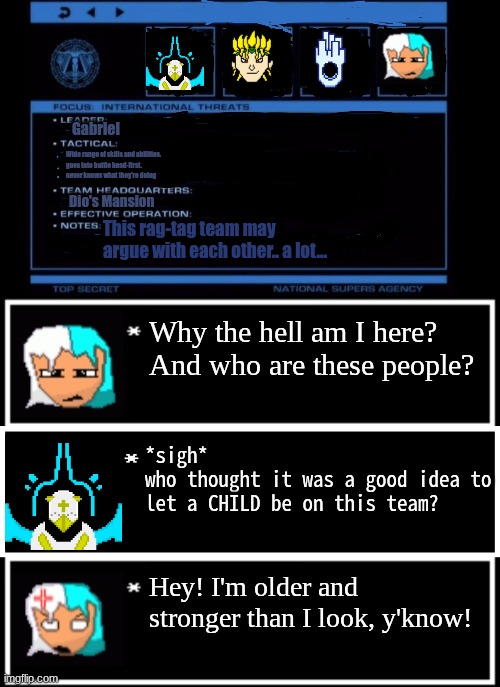 peak team | Gabriel; Wide range of skills and abilities.
goes into battle head-first.
never knows what they're doing; Dio's Mansion; This rag-tag team may argue with each other.. a lot... Why the hell am I here?
And who are these people? *sigh* 
who thought it was a good idea to let a CHILD be on this team? Hey! I'm older and stronger than I look, y'know! | image tagged in nsa team temp | made w/ Imgflip meme maker