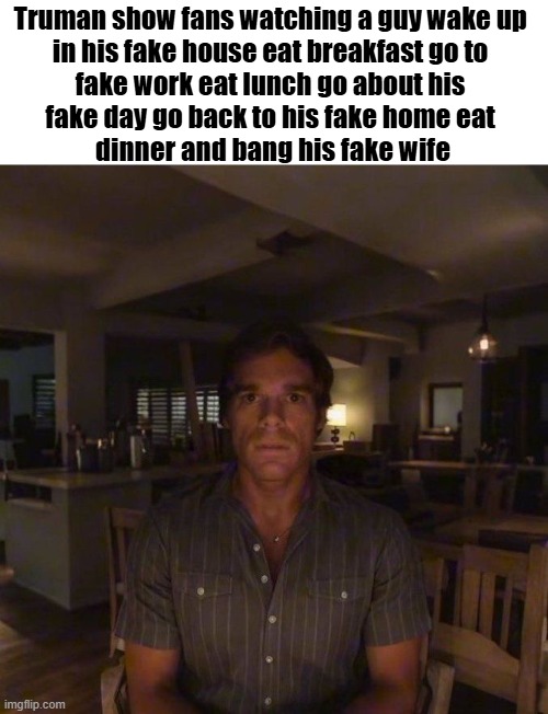 Truman show fans are weird | Truman show fans watching a guy wake up 
in his fake house eat breakfast go to 
fake work eat lunch go about his 
fake day go back to his fake home eat 
dinner and bang his fake wife | image tagged in dexter morgan,truman show,memes,funny | made w/ Imgflip meme maker