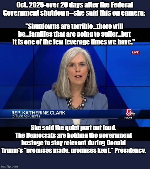 Katherine Clark meme | Oct. 2025-over 20 days after the Federal Government shutdown--she said this on camera:; "Shutdowns are terrible...there will be...families that are going to suffer...but it is one of the few leverage times we have."; She said the quiet part out loud. The Democrats are holding the government hostage to stay relevant during Donald Trump's "promises made, promises kept," Presidency. | image tagged in politics,political meme,government shutdown | made w/ Imgflip meme maker