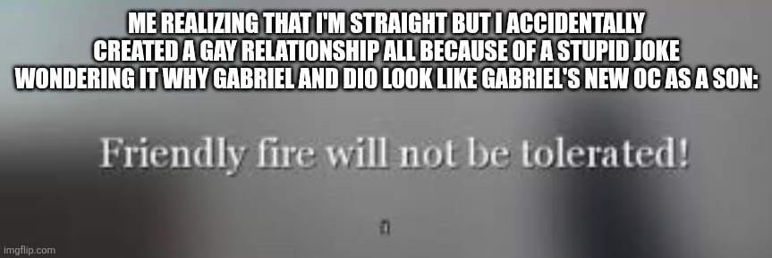 Friendly fire will not be tolerated | ME REALIZING THAT I'M STRAIGHT BUT I ACCIDENTALLY CREATED A GAY RELATIONSHIP ALL BECAUSE OF A STUPID JOKE WONDERING IT WHY GABRIEL AND DIO LOOK LIKE GABRIEL'S NEW OC AS A SON: | image tagged in friendly fire will not be tolerated | made w/ Imgflip meme maker