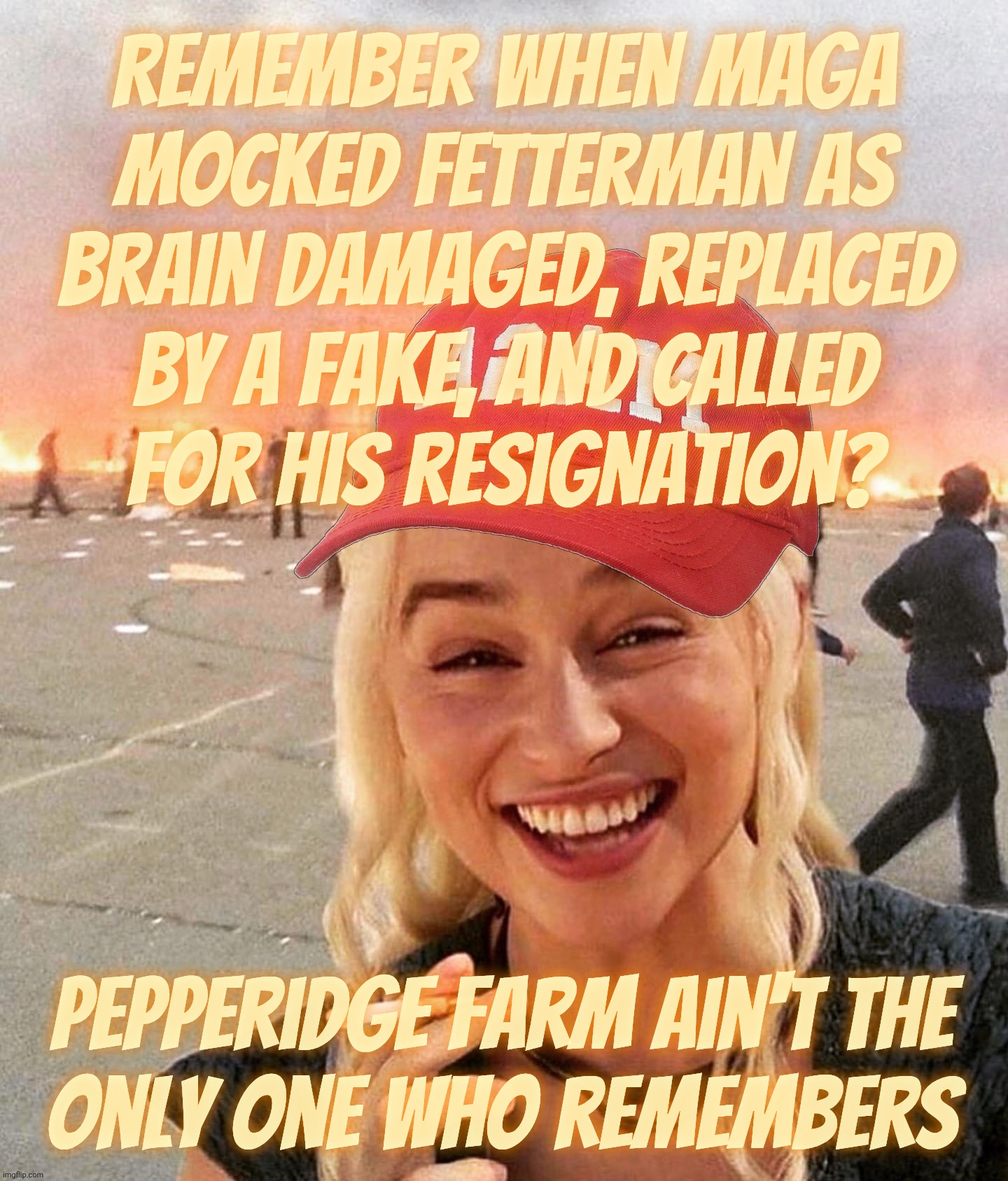 It wasn't for hypocrisy, MAGAts wouldn't have eyes to see | Remember when MAGA
mocked Fetterman as brain damaged, replaced by a fake, and called
for his resignation? Pepperidge Farm ain't the
only one who remembers | image tagged in disaster smoker girl maga edition,john fetterman,once hated by magats,now he's a hero,magat hypocrisy,conservative hypocrisy | made w/ Imgflip meme maker