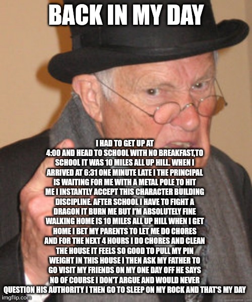 Back In My Day | BACK IN MY DAY; I HAD TO GET UP AT 4:00 AND HEAD TO SCHOOL WITH NO BREAKFAST,TO SCHOOL IT WAS 10 MILES ALL UP HILL. WHEN I ARRIVED AT 6:31 ONE MINUTE LATE I THE PRINCIPAL IS WAITING FOR ME WITH A METAL POLE TO HIT ME I INSTANTLY ACCEPT THIS CHARACTER BUILDING DISCIPLINE. AFTER SCHOOL I HAVE TO FIGHT A DRAGON IT BURN ME BUT I'M ABSOLUTELY FINE WALKING HOME IS 10 MILES ALL UP HILL WHEN I GET HOME I BET MY PARENTS TO LET ME DO CHORES AND FOR THE NEXT 4 HOURS I DO CHORES AND CLEAN THE HOUSE IT FEELS SO GOOD TO PULL MY PIN WEIGHT IN THIS HOUSE I THEN ASK MY FATHER TO GO VISIT MY FRIENDS ON MY ONE DAY OFF HE SAYS NO OF COURSE I DON'T ARGUE AND WOULD NEVER QUESTION HIS AUTHORITY I THEN GO TO SLEEP ON MY ROCK AND THAT'S MY DAY | image tagged in memes,back in my day | made w/ Imgflip meme maker
