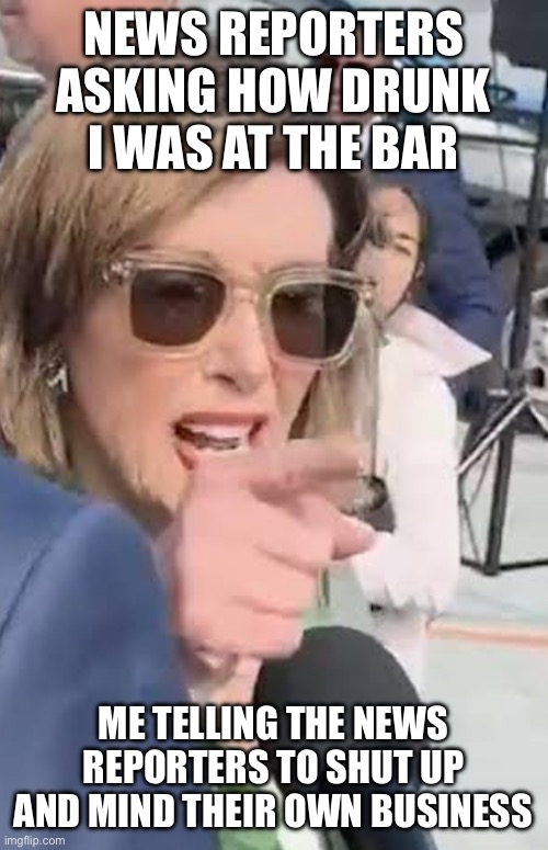 Is Pelosi drunk again? | NEWS REPORTERS ASKING HOW DRUNK I WAS AT THE BAR; ME TELLING THE NEWS REPORTERS TO SHUT UP AND MIND THEIR OWN BUSINESS | image tagged in shut up about me,nancy pelosi,drunk,democrats,go home you're drunk,bar | made w/ Imgflip meme maker