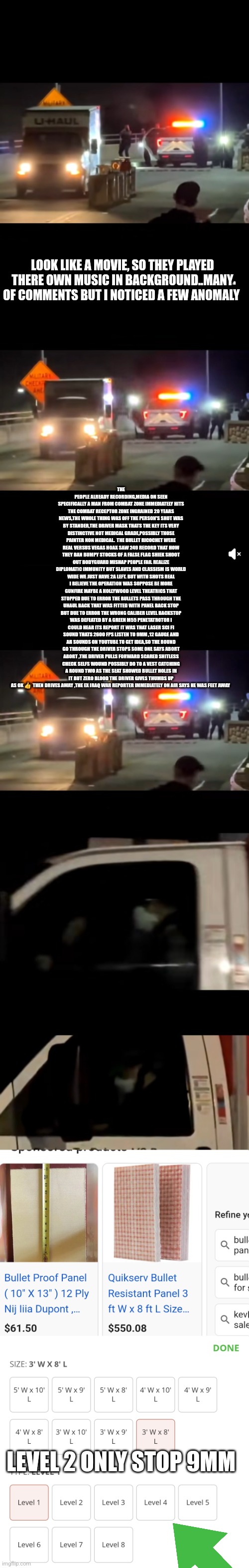 Readers highgest : False flag or bulletproof man something stinks subliminal imagery decode | LOOK LIKE A MOVIE, SO THEY PLAYED THERE OWN MUSIC IN BACKGROUND..MANY OF COMMENTS BUT I NOTICED A FEW ANOMALY; THE PEOPLE ALREADY RECORDING,MEDIA ON SEEN SPECIFICALLY A MAN FROM COMBAT ZONE IMMEDIATELY HITS THE COMBAT RECEPTOR ZONE INGRAINED 20 YEARS NEWS,THE WHOLE THING WAS OFF THE PERSON'S SHOT WAS BY STANDER,THE DRIVER MASK THATS THE KEY ITS VERY DISTINCTIVE NOT MEDICAL GRADE,POSSIBLY THOSE PAINTER NON MEDICAL.  THE BULLET RICOCHET WERE REAL VERSUS VEGAS HOAX SAW 249 RECORD THAT HOW THEY BAN BUMPY STOCKS OF A FALSE FLAG SHIEK SHOOT OUT BODYGUARD MISHAP PEOPLE FAIL REALIZE DIPLOMATIC IMMUNITY BUT SLAVES AND CLASSISM IS WORLD WIDE WE JUST HAVE 2A LEFT. BUT WITH SHOTS REAL I BELIEVE THE OPERATION WAS SOPPOSE BE MORE GUNFIRE MAYBE A HOLLYWOOD LEVEL THEATRICS THAT STOPPED DUE TO ERROR THE BULLETS PASS THROUGH THE UHAUL BACK THAT WAS FITTED WITH PANEL BACK STOP BUT DUE TO ERROR THE WRONG CALIBER LEVEL BACKSTOP WAS DEFEATED BY A GREEN M55 PENETATROTOR I COULD HEAR ITS REPORT IT WAS THAT LASER SCI FI SOUND THATS 2600 FPS LISTEN TO 9MM ,12 GAUGE AND AR SOUNDS ON YOUTUBE TO GET IDEA,SO THE ROUND GO THROUGH THE DRIVER STOPS SOME ONE SAYS ABORT ABORT ,THE DRIVER PULLS FORWARD SCARED SHITLESS CHECK SELFS WOUND POSSIBLY DO TO A VEST CATCHING A ROUND TWO AS THE SEAT SHOWED BULLET HOLES IN IT BUT ZERO BLOOD THE DRIVER GIVES THUMBS UP AS OK 👍  THEN DRIVES AWAY ,THE EX IRAQ WAR REPORTER IMMEDIATELY ON AIR SAYS HE WAS FEET AWAY; LEVEL 2 ONLY STOP 9MM | made w/ Imgflip meme maker