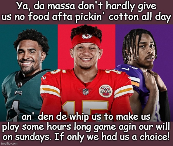 Ya, da massa don't hardly give us no food afta pickin' cotton all day an' den de whip us to make us play some hours long game agin our will  | made w/ Imgflip meme maker