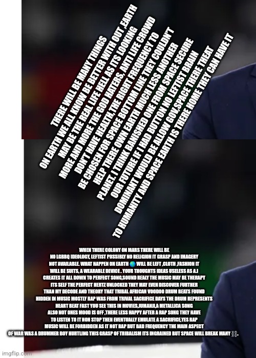 Readers highgest: Remote view for Future of space, demonrats given earth still not happy! | THERE WILL BE MANY THINGS ON EARTH WE ALL KNOW BE BETTER WITH OUT ,EARTH MAY BE THE REAL LIFE HELL AS ITS LOOKING MORE AND MORE THE GOD HATERS, ANTI LIFE CROWD DON'T HAVE HEALTH,THE RIGHT FREQUENCY TO BE CHOSEN FOR SPACE BOTTOM LINE THEY COULDN'T HELP THERE OWN EARTH MUCH LESS ANOTHER PLANET. I THINK BANISHED ONE FROM SPACE SECURE OUR FUTURE IF I HAD BUTTON NO LEFTIST BRAIN DOMINANT WOULD BE ALLOW GOV,SPACE THERE THEAT TO HUMANITY AND SPACE EARTH IS THERE HOME THEY CAN HAVE IT; WHEN THERE COLONY ON MARS THERE WILL BE NO LGBBQ IDEOLOGY, LEFTIST POSSIBLY NO RELIGION IT GRASP AND IMAGERY NOT AVAILABLE. WHAT HAPPEN ON EARTH 🌎 WILL BE LEFT ,CLOTH ,FASHION IT WILL BE SUITS, A WEARABLE DEVICE . YOUR THOUGHTS IDEAS USELESS AS A.I CREATES IT ALL DOWN TO PERFECT SONG,SOUND REALY THE MUSIC MAY BE THERAPY ITS SELF THE PERFECT HERTZ UNLOCKED THEY MAY EVEN DISCOVER FURTHER THAN MY DECODE AND THEORY THAT TRIBAL AFRICAN VOODOO DRUM BEATS FOUND HIDDEN IN MUSIC MOSTLY RAP WAS FROM TRIVAL SACRIFICE DAYS THE DRUM REPRESENTS HEART BEAT FAST YOU SEE THIS IN MOVIES,JUMANJI,A METALLICA SONG ALSO NOT ONES MOOD IS OFF ,THERE LESS HAPPY AFTER A RAP SONG THEY HAVE TO LISTEN TO IT NON STOP THEN EVENTUALLY EMULATE A SACRIFICE,YES RAP MUSIC WILL BE FORBIDDEN AS IT NOT RAP BUT BAD FREQUENCY THE MAIN ASPECT OF WAR WAS A DRUMMER BOY HURTLING THIS GRASP OF TRIBALISM ITS INGRAINED BUT SPACE WILL BREAK MANY ⛓️. | image tagged in demon,space | made w/ Imgflip meme maker