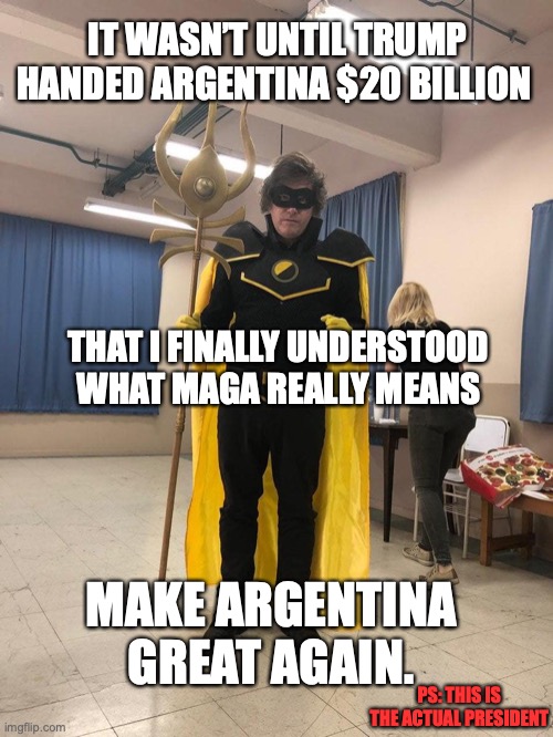Trump gives Argentina's Milei 20 billion | IT WASN’T UNTIL TRUMP HANDED ARGENTINA $20 BILLION; THAT I FINALLY UNDERSTOOD WHAT MAGA REALLY MEANS; MAKE ARGENTINA GREAT AGAIN. PS: THIS IS THE ACTUAL PRESIDENT | image tagged in ancap superhero javier milei,javier milei,argentina,donald trump,maga,right wing | made w/ Imgflip meme maker