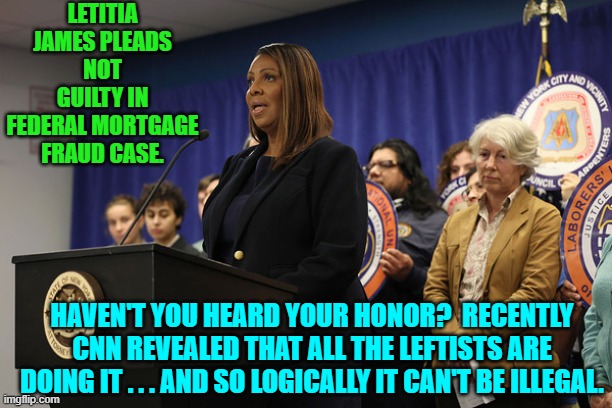 Got popcorn? | LETITIA JAMES PLEADS NOT GUILTY IN FEDERAL MORTGAGE FRAUD CASE. HAVEN'T YOU HEARD YOUR HONOR?  RECENTLY CNN REVEALED THAT ALL THE LEFTISTS ARE DOING IT . . . AND SO LOGICALLY IT CAN'T BE ILLEGAL. | image tagged in yep | made w/ Imgflip meme maker