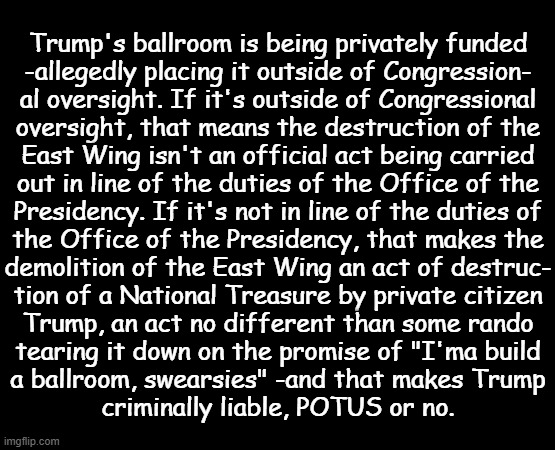 Not that it really matters what with the Congressional GOP having proven "law and order" is just a convenient talking point. | Trump's ballroom is being privately funded
-allegedly placing it outside of Congression-
al oversight. If it's outside of Congressional
oversight, that means the destruction of the
East Wing isn't an official act being carried
out in line of the duties of the Office of the
Presidency. If it's not in line of the duties of
the Office of the Presidency, that makes the
demolition of the East Wing an act of destruc-
tion of a National Treasure by private citizen
Trump, an act no different than some rando
tearing it down on the promise of "I'ma build
a ballroom, swearsies" -and that makes Trump
criminally liable, POTUS or no. | image tagged in trump unfit unqualified dangerous,criminal | made w/ Imgflip meme maker