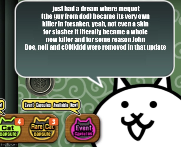 The basic cat says something | just had a dream where mequot (the guy from dod) became its very own killer in forsaken, yeah, not even a skin for slasher it literally became a whole new killer and for some reason John Doe, noli and c00lkidd were removed in that update | image tagged in the basic cat says something | made w/ Imgflip meme maker