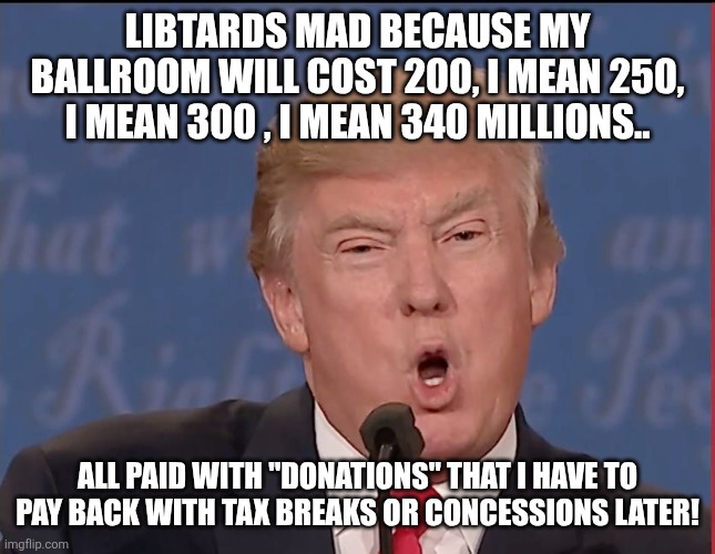 Ballroom | LIBTARDS MAD BECAUSE MY BALLROOM WILL COST 200, I MEAN 250, I MEAN 300 , I MEAN 340 MILLIONS.. ALL PAID WITH "DONATIONS" THAT I HAVE TO PAY BACK WITH TAX BREAKS OR CONCESSIONS LATER! | image tagged in donald trump,trump,maga,white house,nevertrump,conservative | made w/ Imgflip meme maker