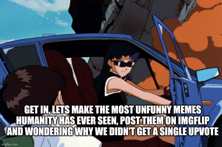Memes | GET IN, LETS MAKE THE MOST UNFUNNY MEMES HUMANITY HAS EVER SEEN, POST THEM ON IMGFLIP AND WONDERING WHY WE DIDN'T GET A SINGLE UPVOTE | image tagged in misato shinji car | made w/ Imgflip meme maker
