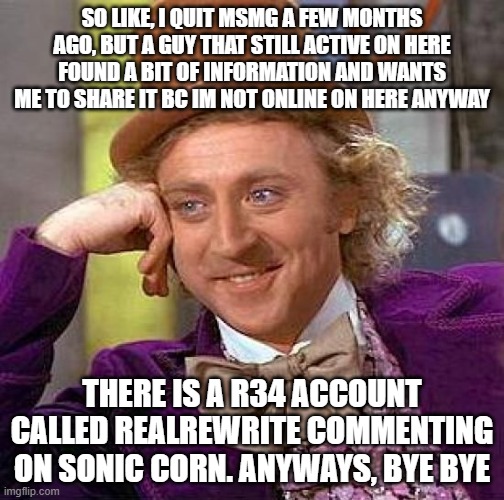 hello again, and bye again | SO LIKE, I QUIT MSMG A FEW MONTHS AGO, BUT A GUY THAT STILL ACTIVE ON HERE FOUND A BIT OF INFORMATION AND WANTS ME TO SHARE IT BC IM NOT ONLINE ON HERE ANYWAY; THERE IS A R34 ACCOUNT CALLED REALREWRITE COMMENTING ON SONIC CORN. ANYWAYS, BYE BYE | image tagged in memes,creepy condescending wonka,goodbye,oh wow are you actually reading these tags,get nae-nae'd | made w/ Imgflip meme maker