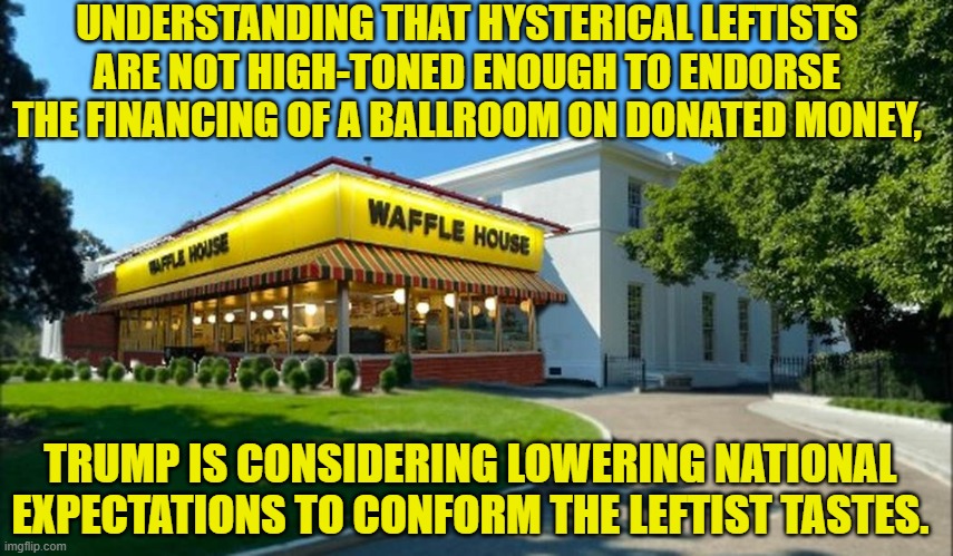 Yeah . . . you can never go wrong lowering tastes for leftists. | UNDERSTANDING THAT HYSTERICAL LEFTISTS ARE NOT HIGH-TONED ENOUGH TO ENDORSE THE FINANCING OF A BALLROOM ON DONATED MONEY, TRUMP IS CONSIDERING LOWERING NATIONAL EXPECTATIONS TO CONFORM THE LEFTIST TASTES. | image tagged in yep | made w/ Imgflip meme maker