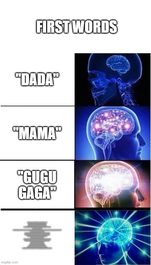 i bet nobody got the last one as first words | FIRST WORDS; "DADA"; "MAMA"; "GUGU GAGA"; “WE OBSERVE TODAY NOT A VICTORY OF PARTY, BUT A CELEBRATION OF FREEDOM—SYMBOLIZING AN END, AS WELL AS A BEGINNING—SIGNIFYING RENEWAL, AS WELL AS CHANGE.

FOR I HAVE SWORN BEFORE YOU AND ALMIGHTY GOD THE SAME SOLEMN OATH OUR FOREBEARS PRESCRIBED NEARLY A CENTURY AND THREE-QUARTERS AGO.

THE WORLD IS VERY DIFFERENT NOW. FOR MAN HOLDS IN HIS MORTAL HANDS THE POWER TO ABOLISH ALL FORMS OF HUMAN POVERTY AND ALL FORMS OF HUMAN LIFE.

AND YET THE SAME REVOLUTIONARY BELIEFS FOR WHICH OUR FOREBEARS FOUGHT ARE STILL AT ISSUE AROUND THE GLOBE—THE BELIEF THAT THE RIGHTS OF MAN COME NOT FROM THE GENEROSITY OF THE STATE, BUT FROM THE HAND OF GOD.

WE DARE NOT FORGET TODAY THAT WE ARE THE HEIRS OF THAT FIRST REVOLUTION.

LET THE WORD GO FORTH FROM THIS TIME AND PLACE, TO FRIEND AND FOE ALIKE, THAT THE TORCH HAS BEEN PASSED TO A NEW GENERATION OF AMERICANS—BORN IN THIS CENTURY, TEMPERED BY WAR, DISCIPLINED BY A HARD AND BITTER PEACE, PROUD OF OUR ANCIENT HERITAGE—AND UNWILLING TO WITNESS OR PERMIT THE SLOW UNDOING OF THOSE HUMAN RIGHTS TO WHICH THIS NATION HAS ALWAYS BEEN COMMITTED.

TO THOSE OLD ALLIES WHOSE CULTURAL AND SPIRITUAL ORIGINS WE SHARE, WE PLEDGE THE LOYALTY OF FAITHFUL FRIENDS.
TO THOSE NEW STATES WHOM WE WELCOME TO THE RANKS OF THE FREE, WE PLEDGE OUR WORD THAT ONE FORM OF COLONIAL CONTROL SHALL NOT HAVE PASSED AWAY MERELY TO BE REPLACED BY A FAR MORE IRON TYRANNY.

TO THOSE PEOPLE IN THE HUTS AND VILLAGES OF HALF THE GLOBE STRUGGLING TO BREAK THE BONDS OF MASS MISERY, WE PLEDGE OUR BEST EFFORTS TO HELP THEM HELP THEMSELVES, FOR WHATEVER PERIOD IS REQUIRED.

FINALLY, TO THOSE NATIONS WHO WOULD MAKE THEMSELVES OUR ADVERSARY, WE OFFER NOT A PLEDGE BUT A REQUEST: THAT BOTH SIDES BEGIN ANEW THE QUEST FOR PEACE.

LET BOTH SIDES EXPLORE WHAT PROBLEMS UNITE US INSTEAD OF BELABORING THOSE PROBLEMS WHICH DIVIDE US.

LET BOTH SIDES SEEK TO INVOKE THE WONDERS OF SCIENCE INSTEAD OF ITS TERRORS. TOGETHER LET US EXPLORE THE STARS, CONQUER THE DESERTS, ERADICATE DISEASE, TAP THE OCEAN DEPTHS, AND ENCOURAGE THE ARTS AND COMMERCE.

ALL THIS WILL NOT BE FINISHED IN THE FIRST ONE HUNDRED DAYS, NOR IN THE FIRST ONE THOUSAND DAYS, NOR IN THE LIFE OF THIS ADMINISTRATION, NOR EVEN PERHAPS IN OUR LIFETIME ON THIS PLANET. BUT LET US BEGIN.

IN YOUR HANDS, MY FELLOW CITIZENS, MORE THAN MINE, WILL REST THE FINAL SUCCESS OR FAILURE OF OUR COURSE.

AND SO, MY FELLOW AMERICANS: ASK NOT WHAT YOUR COUNTRY CAN DO FOR YOU—ASK WHAT YOU CAN DO FOR YOUR COUNTRY.

MY FELLOW CITIZENS OF THE WORLD: ASK NOT WHAT AMERICA WILL DO FOR YOU, BUT WHAT TOGETHER WE CAN DO FOR THE FREEDOM OF MAN.

FINALLY, WHETHER YOU ARE CITIZENS OF AMERICA OR CITIZENS OF THE WORLD, ASK OF US THE SAME HIGH STANDARDS OF STRENGTH AND SACRIFICE WHICH WE ASK OF YOU.

WITH A GOOD CONSCIENCE OUR ONLY SURE REWARD, WITH HISTORY THE FINAL JUDGE OF OUR DEEDS, LET US GO FORTH TO LEAD THE LAND WE LOVE, ASKING HIS BLESSING AND HIS HELP, BUT KNOWING THAT HERE ON EARTH GOD’S WORK MUST TRULY BE OUR OWN.” | image tagged in memes,expanding brain | made w/ Imgflip meme maker