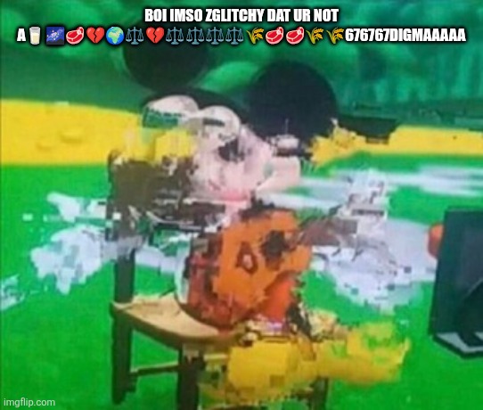 glitchy mickey | BOI IMSO ZGLITCHY DAT UR NOT A?????⚖️?⚖️⚖️⚖️⚖️?????676767DIGMAAAAA | image tagged in glitchy mickey | made w/ Imgflip meme maker