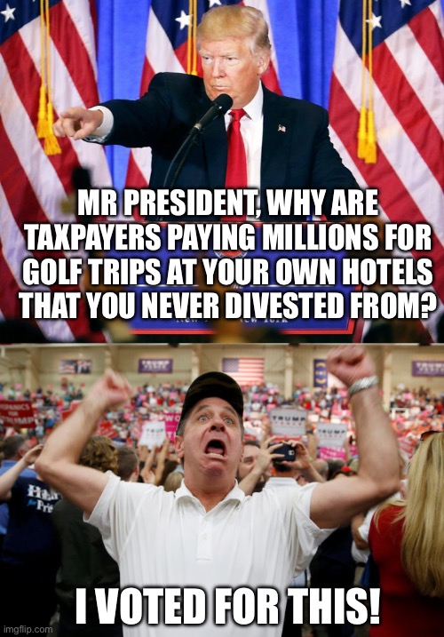 MR PRESIDENT, WHY ARE TAXPAYERS PAYING MILLIONS FOR GOLF TRIPS AT YOUR OWN HOTELS THAT YOU NEVER DIVESTED FROM? I VOTED FOR THIS! | image tagged in trump press conference,trump supporter triggered | made w/ Imgflip meme maker