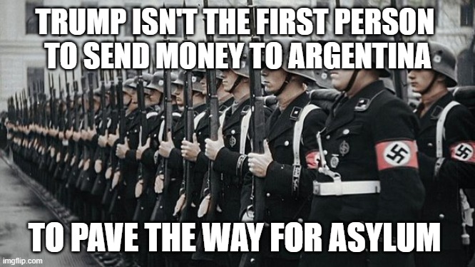 trump Argentina Nazi | TRUMP ISN'T THE FIRST PERSON 
TO SEND MONEY TO ARGENTINA; TO PAVE THE WAY FOR ASYLUM | image tagged in asylum,trump,nazi,argentina | made w/ Imgflip meme maker
