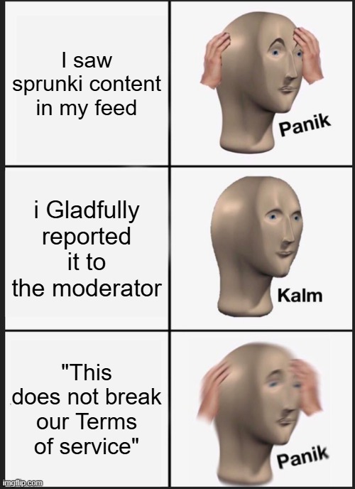 Truly real | I saw sprunki content in my feed; i Gladfully reported it to the moderator; "This does not break our Terms of service" | image tagged in memes,panik kalm panik,incredibox | made w/ Imgflip meme maker
