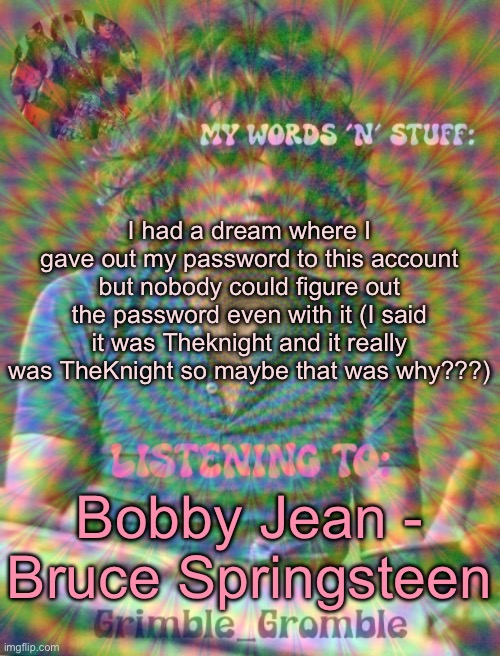 Grimble_Gromble psych announcement template | I had a dream where I gave out my password to this account but nobody could figure out the password even with it (I said it was Theknight and it really was TheKnight so maybe that was why???); Bobby Jean - Bruce Springsteen | image tagged in grimble_gromble psych announcement template | made w/ Imgflip meme maker