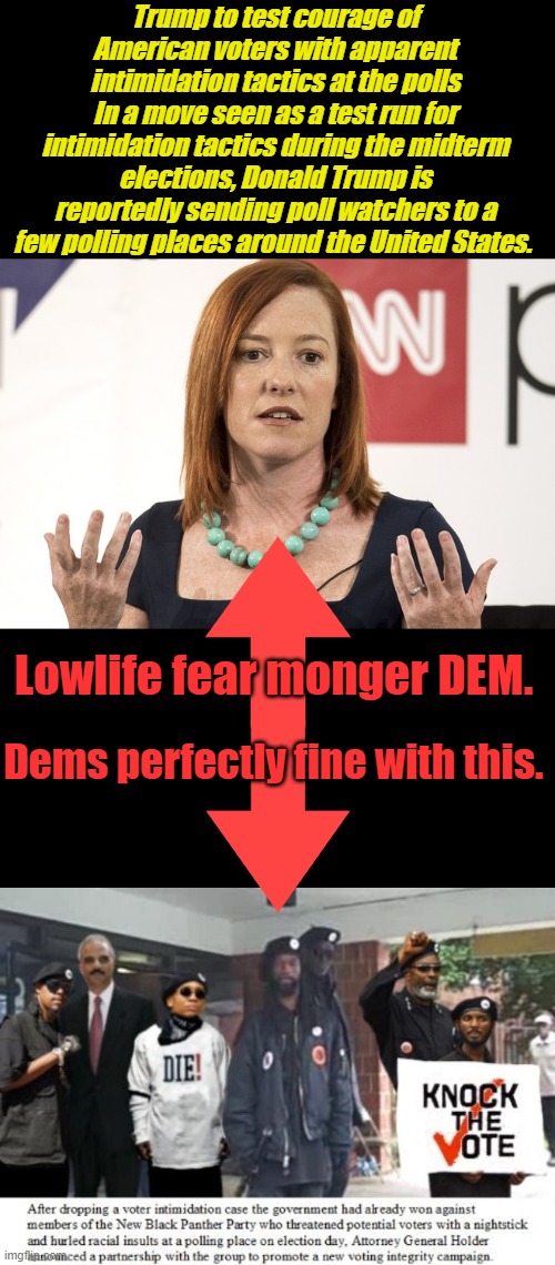 REMEMBER that was real voter intimidation thugs approved by dems. Legal voters have nothing to fear Trump poll watchers | Trump to test courage of American voters with apparent intimidation tactics at the polls
In a move seen as a test run for intimidation tactics during the midterm elections, Donald Trump is reportedly sending poll watchers to a few polling places around the United States. Lowlife fear monger DEM. Dems perfectly fine with this. | image tagged in jen psaki | made w/ Imgflip meme maker