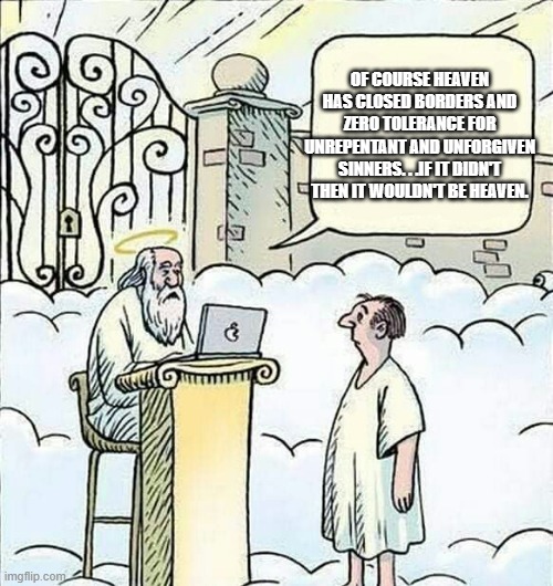 Granted the USA will never be like Heaven but we can take a few hints from how Heaven protects itself. | OF COURSE HEAVEN HAS CLOSED BORDERS AND ZERO TOLERANCE FOR UNREPENTANT AND UNFORGIVEN SINNERS. . .IF IT DIDN'T THEN IT WOULDN'T BE HEAVEN. | image tagged in heaven,illegal immigration,immigration,politics,political memes | made w/ Imgflip meme maker