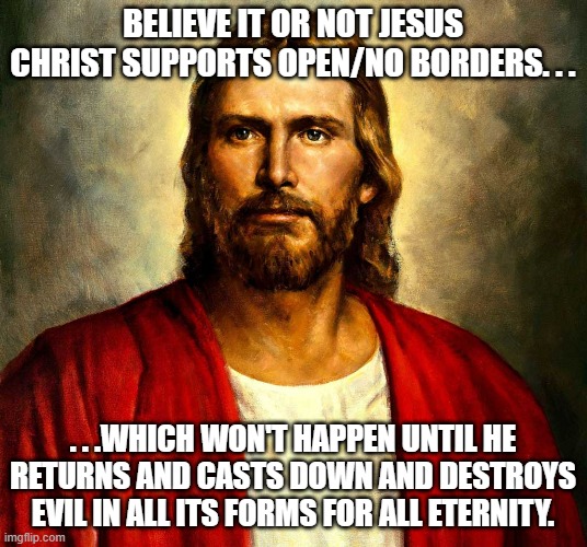 One reason to have borders is to try and protect people from the evil that comes from the outside. | BELIEVE IT OR NOT JESUS CHRIST SUPPORTS OPEN/NO BORDERS. . . . . .WHICH WON'T HAPPEN UNTIL HE RETURNS AND CASTS DOWN AND DESTROYS EVIL IN ALL ITS FORMS FOR ALL ETERNITY. | image tagged in jesus christ,open borders,politics,political memes | made w/ Imgflip meme maker