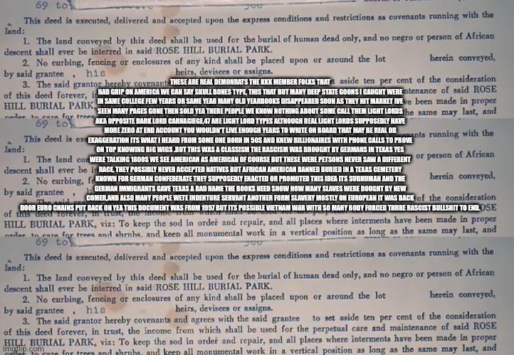 Readers highgest : Rascist german immigrants 1800s the shit stain on Texas,Venezuela came second | THESE ARE REAL DEMONRATS THE KKK MEMBER FOLKS THAT HAD GRIP ON AMERICA WE CAN SAY SKULL BONES TYPE, THIS THAT BUT MANY DEEP STATE GOONS I CAUGHT WERE IN SAME COLLEGE FEW YEARS OR SAME YEAR MANY OLD YEARBOOKS DISAPPEARED SOON AS THEY HIT MARKET IVE SEEN MANY PAGES GONE THEN SOLD YEA THERE PEOPLE WE KNOW NOTHING ABOUT SOME CALL THEM LIGHT LORDS AKA OPPOSITE DARK LORD CARNAGIEGE,47 ARE LIGHT LORD TYPES ALTHOUGH REAL LIGHT LORDS SUPPOSEDLY HAVE MORE ZERO AT END ACCOUNT YOU WOULDN'T LIVE ENOUGH YEARS TO WRITE ON BOARD THAT MAY BE REAL OR EXAGGERATION ITS WHAT I HEARD FROM SOME ONE BORN IN 50S AND KNEW BILLIONAIRES WITH PHONE CALLS TO PROVE ON TOP KNOWING BIG WIGS .BUT THIS WAS A CLASSISM THE RASCISM WAS BROUGHT BY GERMANS IN TEXAS YES WERE TALKING 1800S WE SEE AMERICAN AS AMERICAN OF COURSE BUT THESE WERE PETSONS NEVER SAW A DIFFERENT RACE, THEY POSSIBLY NEVER ACCEPTED NATIVES BUT AFRICAN AMERICAN BANNED BURIED IN A TEXAS CEMETERY KNOWN FOR GERMAN CONFEDERATE THEY SUPPOSEDLY ENACTED OR PROMOTED THIS IDEA ITS SUBHUMAN AND THE GERMAN IMMIGRANTS GAVE TEXAS A BAD NAME THE BOOKS NEED SHOW HOW MANY SLAVES WERE BOUGHT BY NEW COMER,AND ALSO MANY PEOPLE WETE INDENTURE SERVANT ANOTHER FORM SLAVERY MOSTLY ON EUROPEAN IT WAS BACK DOOR EURO CHAINS PUT BACK ON YEA THIS DOCUMENT WAS FROM 1957 BUT ITS POSSIBLE VIETNAM WAR WITH SO MANY BODY FORCED THRRE RASCIST BULLSHIT TO END. | image tagged in wtf,germany | made w/ Imgflip meme maker