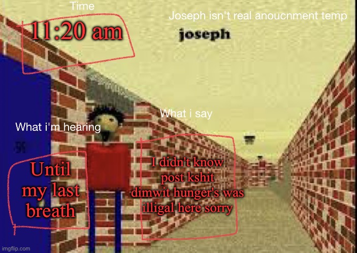 Joseph isn't real anucemnt templete | 11:20 am; I didn't know post kshit dimwit hunger's was illigal here sorry; Until my last breath | image tagged in joseph isn't real anucemnt templete | made w/ Imgflip meme maker