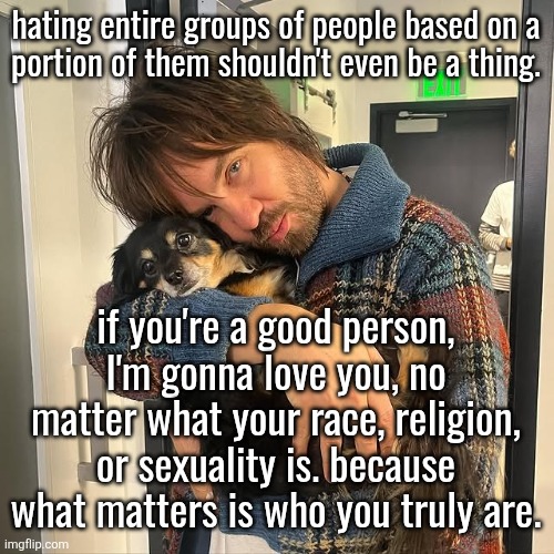 Kevin Parker hugging puppy | hating entire groups of people based on a
portion of them shouldn't even be a thing. if you're a good person, I'm gonna love you, no matter what your race, religion, or sexuality is. because what matters is who you truly are. | image tagged in kevin parker hugging puppy | made w/ Imgflip meme maker