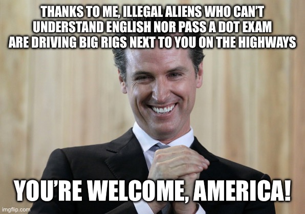 Scheming Gavin Newsom  | THANKS TO ME, ILLEGAL ALIENS WHO CAN’T UNDERSTAND ENGLISH NOR PASS A DOT EXAM ARE DRIVING BIG RIGS NEXT TO YOU ON THE HIGHWAYS; YOU’RE WELCOME, AMERICA! | image tagged in scheming gavin newsom | made w/ Imgflip meme maker