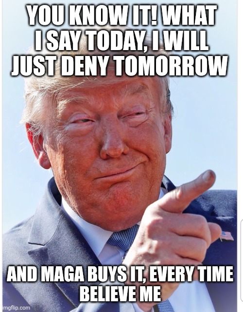 Trump pointing | YOU KNOW IT! WHAT I SAY TODAY, I WILL JUST DENY TOMORROW AND MAGA BUYS IT, EVERY TIME 
BELIEVE ME | image tagged in trump pointing | made w/ Imgflip meme maker