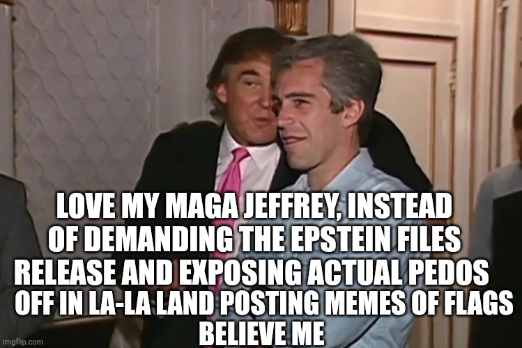 Trump and his 15-year business partner, Jeffrey Epstein. | LOVE MY MAGA JEFFREY, INSTEAD OF DEMANDING THE EPSTEIN FILES RELEASE AND EXPOSING ACTUAL PEDOS OFF IN LA-LA LAND POSTING MEMES OF FLAGS
BELI | image tagged in trump and his 15-year business partner jeffrey epstein | made w/ Imgflip meme maker