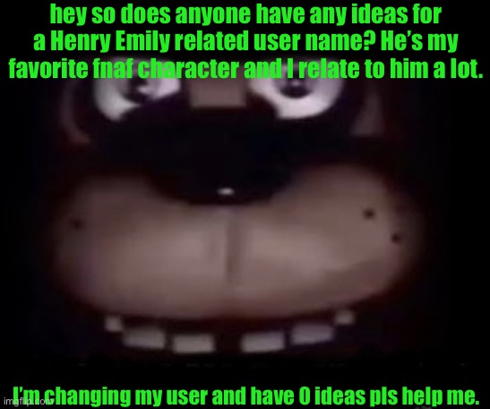 anyone? | hey so does anyone have any ideas for a Henry Emily related user name? He’s my favorite fnaf character and I relate to him a lot. I’m changing my user and have 0 ideas pls help me. | image tagged in freddy | made w/ Imgflip meme maker